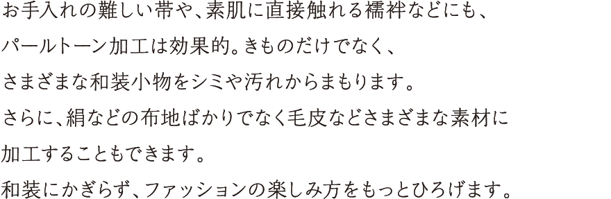 お手入れの難しい帯や、素肌に直接触れる襦袢などにも、パールトーン加工は効果的。きものだけではなく、さまざまな和装小物をシミや汚れからまもります。さらに、絹などの布地ばかりでなく毛皮などさまざまな素材に加工することもできます。和装にかぎらず、ファッションの楽しみ方をもっとひろげます。