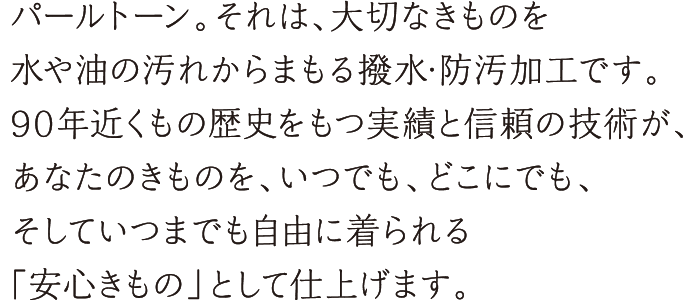 パールトーン。それは、大切なきものを水や油の汚れからまもる撥水・防汚加工です。90年近くもの歴史をもつ実績と信頼の技術が、あなたのきものを、いつでも、どこにでも、そしていつまでも自由に着られる「安心きもの」として仕上げます。