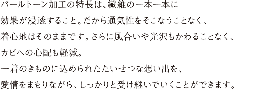 パールトーン加工の特長は、繊維一本一本に効果が浸透すること。だから通気性をそこなうことなく、着心地はそのままです。さらに風合いや光沢もかわることなく、カビへの心配も軽減。一着のきものに込められたたいせつな想い出を、愛情をまもりながら、しっかりと受け継いでいくことができます。