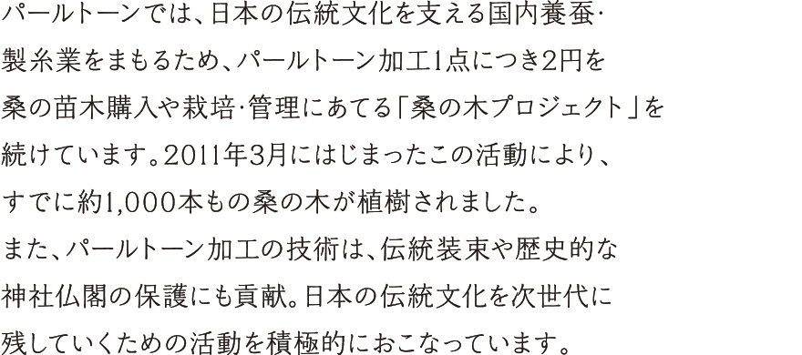 パールトーンでは、日本の伝統文化を支える国内養蚕・製糸業をまもるため、パールトーン加工１点につき２円を桑の苗木購入や栽培・管理にあてる「桑の木プロジェクト」を続けています。2011年3月にはじまったこの活動により、すでに約1,000本もの桑の木が植樹されました。また、パールトーン加工の技術は、伝統装束や歴史的な神社仏閣の保護にも貢献。日本の伝統文化を次世代に残していくための活動を積極的におこなっています。