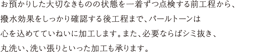 お預かりした大切なきものの状態を、一着ずつ点検する前工程から、撥水効果をしっかり確認する後工程まで、パールトーンは心を込めてていねいに加工します。また、必要ならばシミ抜き、丸洗い、洗い張りといった加工も承ります。